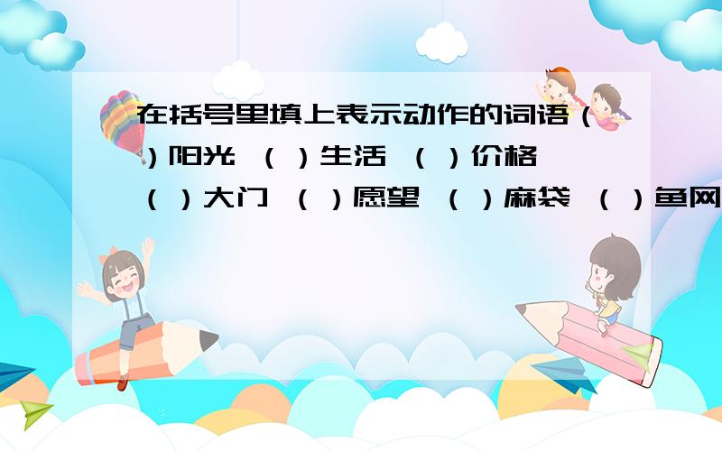 在括号里填上表示动作的词语（）阳光 （）生活 （）价格 （）大门 （）愿望 （）麻袋 （）鱼网 （）衣裳