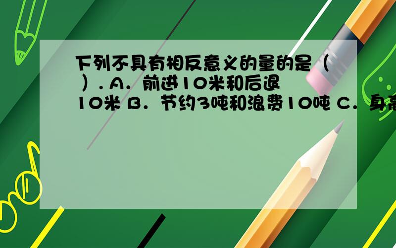 下列不具有相反意义的量的是（ ）. A．前进10米和后退10米 B．节约3吨和浪费10吨 C．身高增加2厘米和体重帮我彻底解析一下 谢谢