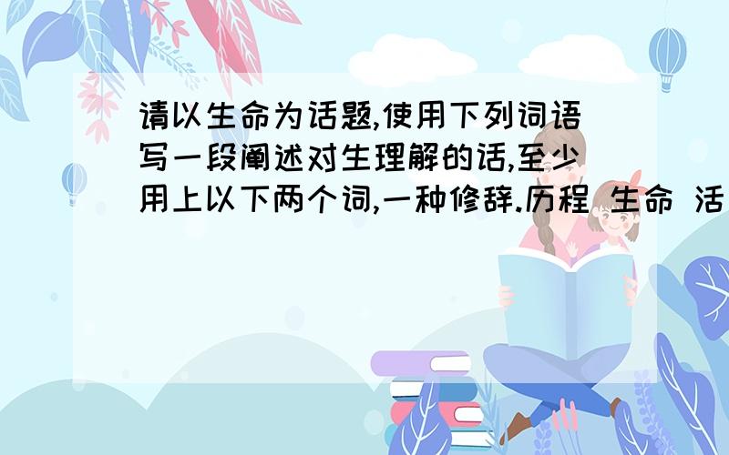 请以生命为话题,使用下列词语写一段阐述对生理解的话,至少用上以下两个词,一种修辞.历程 生命 活着 意义