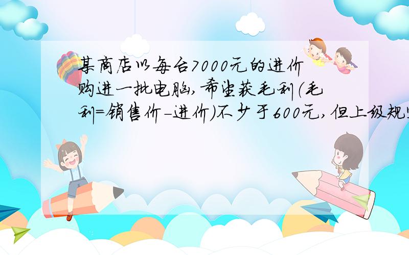 某商店以每台7000元的进价购进一批电脑,希望获毛利（毛利＝销售价－进价）不少于600元,但上级规定不得超