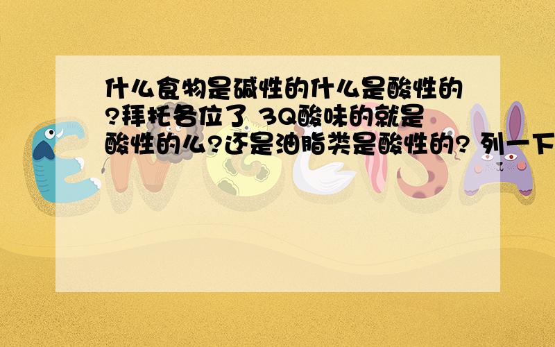 什么食物是碱性的什么是酸性的?拜托各位了 3Q酸味的就是酸性的么?还是油脂类是酸性的? 列一下酸性食物和碱性食物有什么吧 3Q