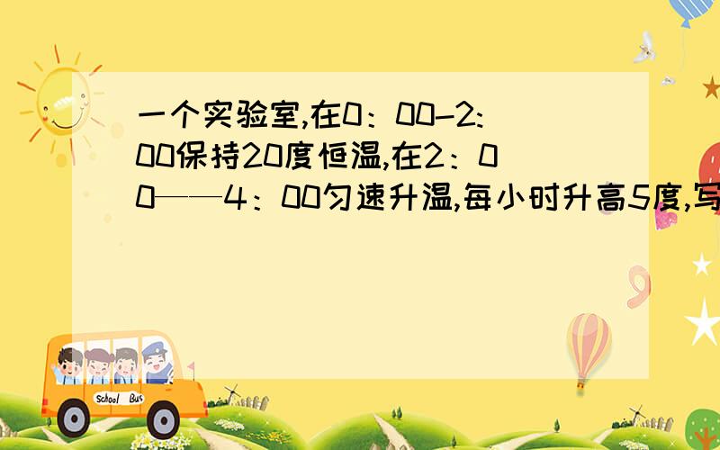 一个实验室,在0：00-2:00保持20度恒温,在2：00——4：00匀速升温,每小时升高5度,写出时间t（单位：时）与实验室温度T（单位：度）之间的函数解析式.（要列表)