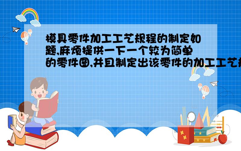 模具零件加工工艺规程的制定如题,麻烦提供一下一个较为简单的零件图,并且制定出该零件的加工工艺规程.若果好的话,我会追加分数的,能不能提供下 简单的零件图片