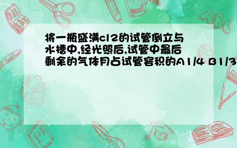 将一瓶盛满cl2的试管倒立与水槽中,经光照后,试管中最后剩余的气体月占试管容积的A1/4 B1/3 C1/2 D2/3请说明计算过程,