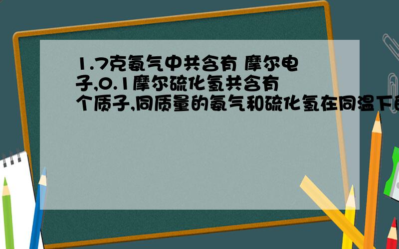 1.7克氨气中共含有 摩尔电子,0.1摩尔硫化氢共含有 个质子,同质量的氨气和硫化氢在同温下的体积之比为