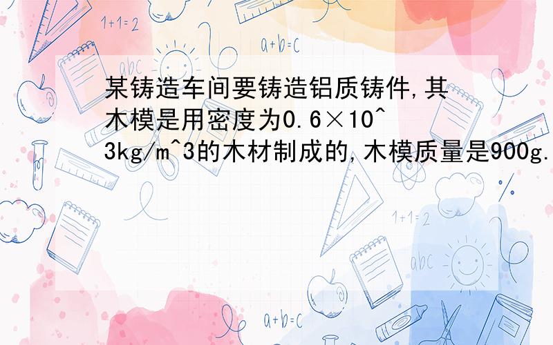 某铸造车间要铸造铝质铸件,其木模是用密度为0.6×10^3kg/m^3的木材制成的,木模质量是900g.铸造1个铸件至少要熔化密度为2.7×10^3kg/m^3的铝多少千克?