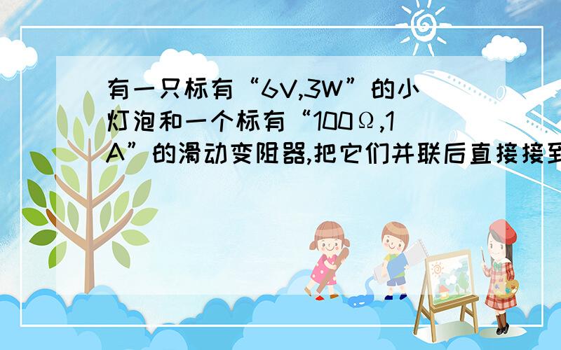 有一只标有“6V,3W”的小灯泡和一个标有“100Ω,1A”的滑动变阻器,把它们并联后直接接到恒定电源上,小灯泡恰好正常发光：①其两端电压是多少?②此时整个电路允许消耗的最大功率是多少?