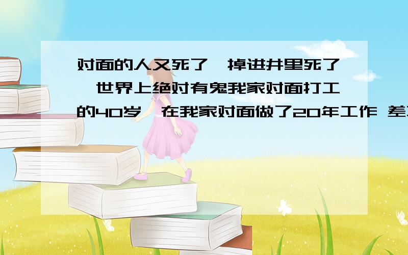 对面的人又死了,掉进井里死了,世界上绝对有鬼我家对面打工的40岁,在我家对面做了20年工作 差不多50岁,前几天突然换了一个人,以为他有钱了去做生意了,原来他是回家是掉进井里死了,井水