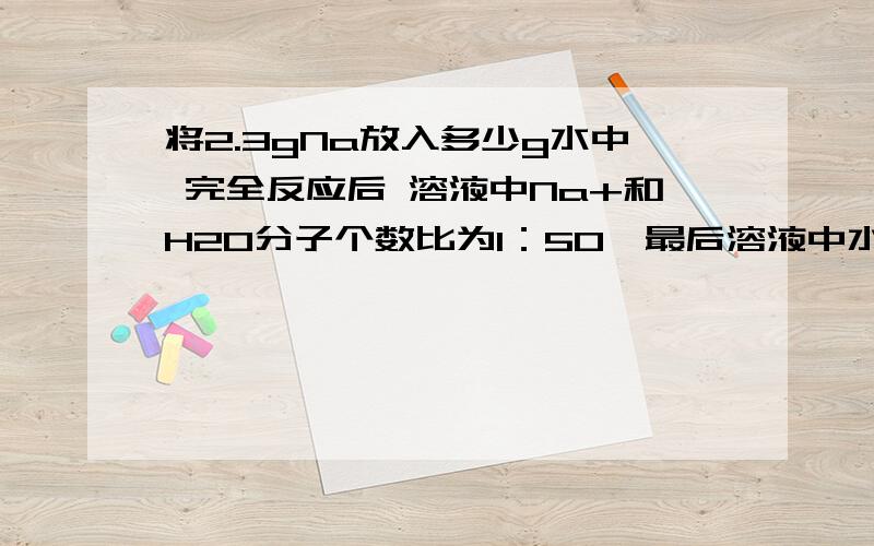 将2.3gNa放入多少g水中 完全反应后 溶液中Na+和H2O分子个数比为1：50,最后溶液中水的质量是?能具体讲一下么？谢谢