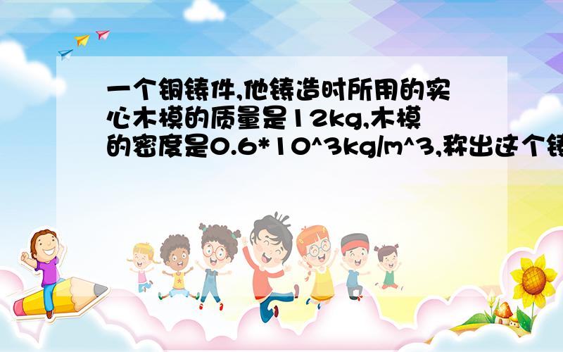 一个铜铸件,他铸造时所用的实心木模的质量是12kg,木模的密度是0.6*10^3kg/m^3,称出这个铸件的质