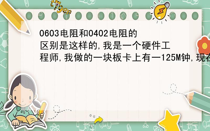 0603电阻和0402电阻的区别是这样的,我是一个硬件工程师,我做的一块板卡上有一125M钟,现在遇到的问题是采用0402封装的电阻串到晶振输出端（降峰峰值）时,在温度为33°左右时,开关机会后板卡