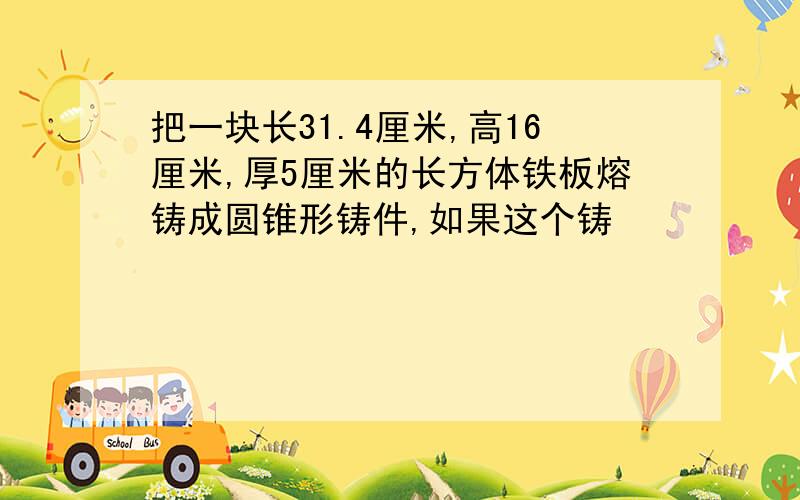 把一块长31.4厘米,高16厘米,厚5厘米的长方体铁板熔铸成圆锥形铸件,如果这个铸