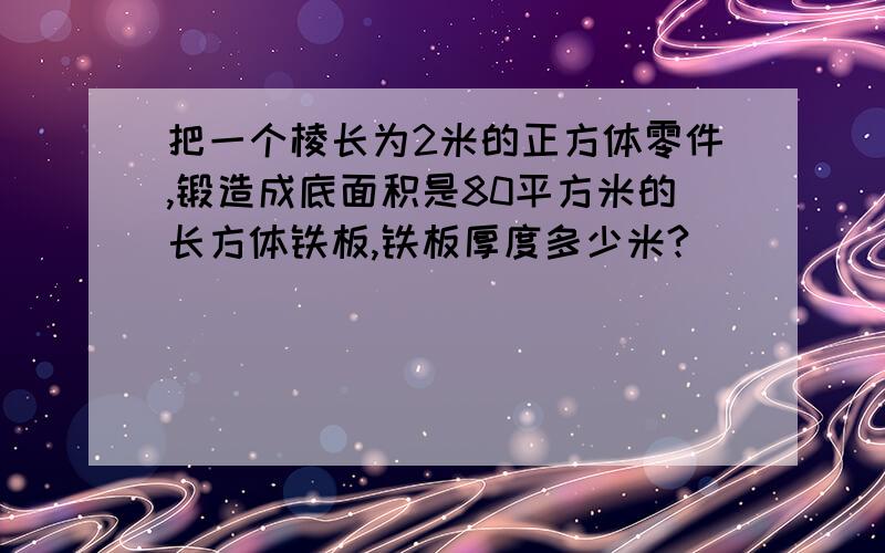 把一个棱长为2米的正方体零件,锻造成底面积是80平方米的长方体铁板,铁板厚度多少米?