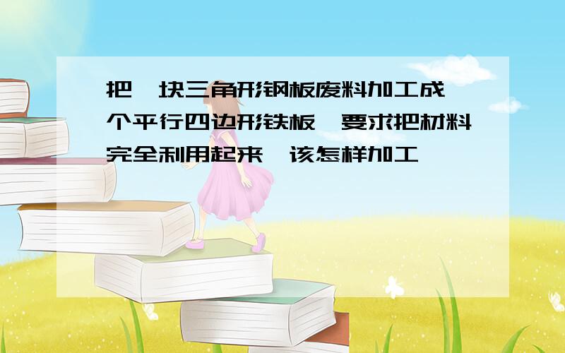 把一块三角形钢板废料加工成一个平行四边形铁板,要求把材料完全利用起来,该怎样加工