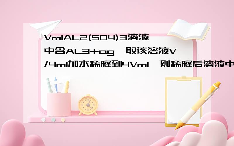 VmlAL2(SO4)3溶液中含AL3+ag,取该溶液V/4ml加水稀释到4Vml,则稀释后溶液中的SO42-的物质的量浓度是多少?