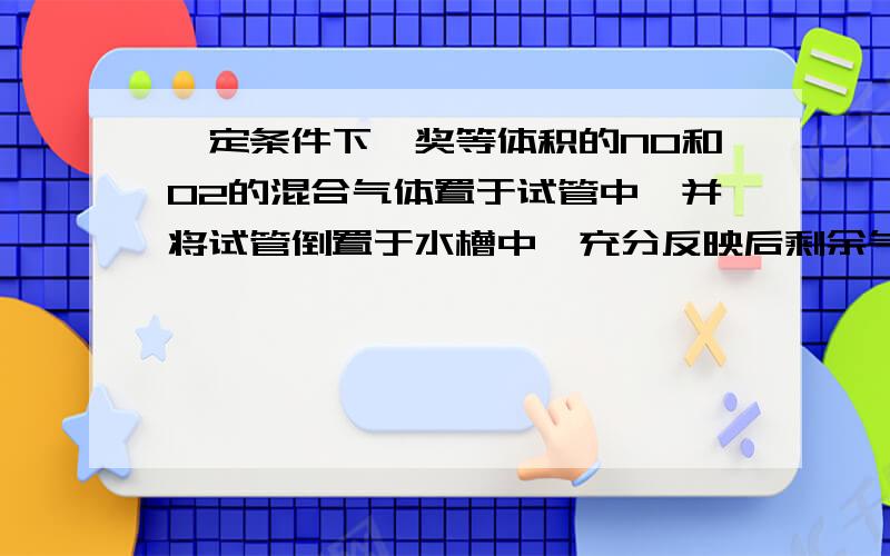 一定条件下,奖等体积的NO和O2的混合气体置于试管中,并将试管倒置于水槽中,充分反映后剩余气体的体积为原总体积的?