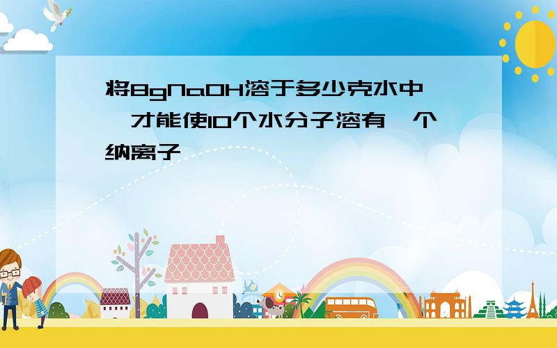 将8gNaOH溶于多少克水中,才能使10个水分子溶有一个纳离子