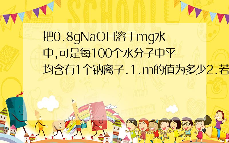 把0.8gNaOH溶于mg水中,可是每100个水分子中平均含有1个钠离子.1.m的值为多少2.若完全中和该溶液,需要硫酸多少摩尔