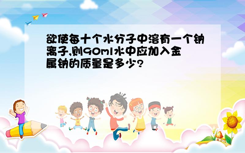 欲使每十个水分子中溶有一个钠离子,则90ml水中应加入金属钠的质量是多少?
