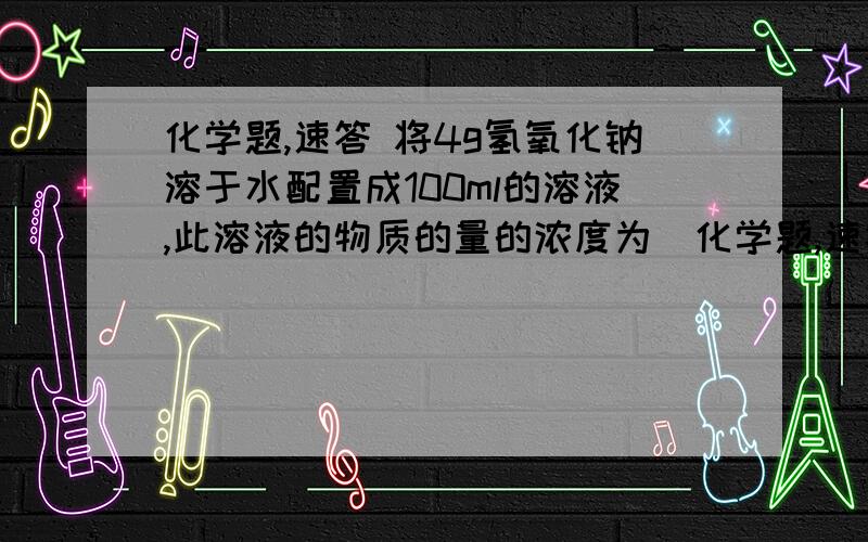 化学题,速答 将4g氢氧化钠溶于水配置成100ml的溶液,此溶液的物质的量的浓度为（化学题,速答将4g氢氧化钠溶于水配置成100ml的溶液,此溶液的物质的量的浓度为（        ）,取出10ml的物质的量