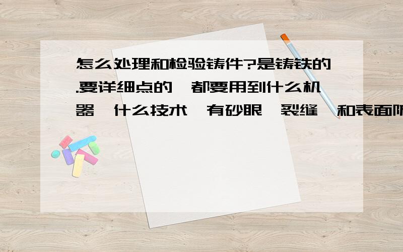 怎么处理和检验铸件?是铸铁的.要详细点的,都要用到什么机器,什么技术,有砂眼,裂缝,和表面防锈,还有就是怎么热处理,越详细越好.非常非常急