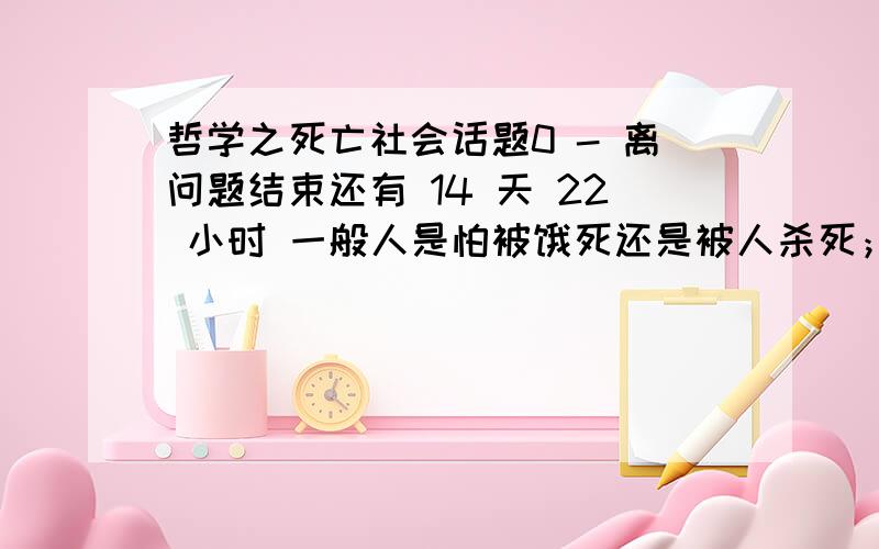 哲学之死亡社会话题0 - 离问题结束还有 14 天 22 小时 一般人是怕被饿死还是被人杀死；大多数的人回答的是前者.但是面对的时候让人最感到恐惧的是前者还是后者