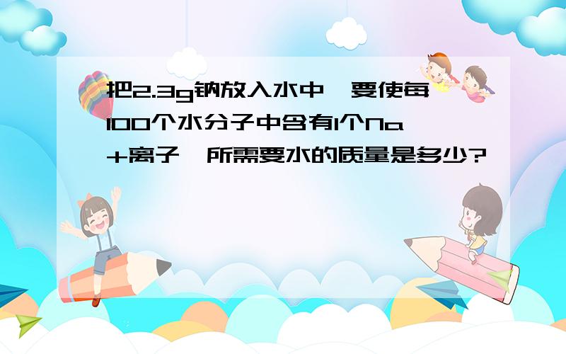 把2.3g钠放入水中,要使每100个水分子中含有1个Na+离子,所需要水的质量是多少?