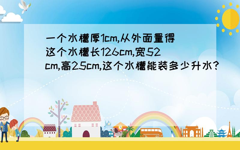 一个水槽厚1cm,从外面量得这个水槽长126cm,宽52cm,高25cm,这个水槽能装多少升水?