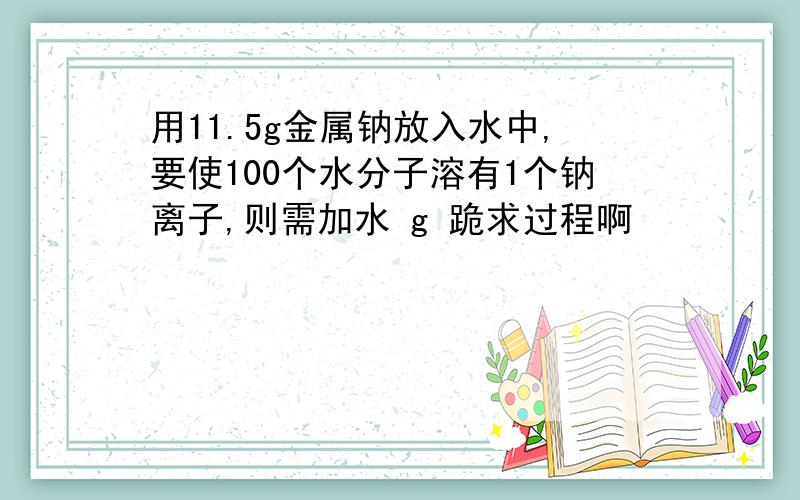 用11.5g金属钠放入水中,要使100个水分子溶有1个钠离子,则需加水 g 跪求过程啊