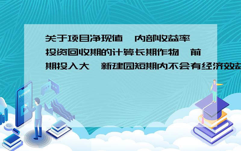 关于项目净现值、内部收益率、投资回收期的计算长期作物,前期投入大,新建园短期内不会有经济效益,4年后投产后,将会有所收益,6年后有稳定收益,若加上间种和混养收益更大.若在原有试种