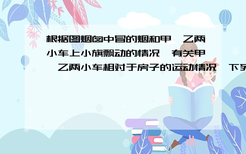 根据图烟囱中冒的烟和甲、乙两小车上小旗飘动的情况,有关甲、乙两小车相对于房子的运动情况,下列说法A．甲乙两车一定都向左运动 B．甲乙两车一定都向右运动 C．甲车可能运动,乙车向