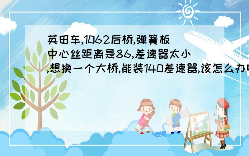 英田车,1062后桥,弹簧板中心丝距离是86,差速器太小,想换一个大桥,能装140差速器,该怎么办啊?我想把弹簧板一拆就把新桥装进去,什么都不动,这样的有卖的吗?好想要那种缩短窄体1080桥