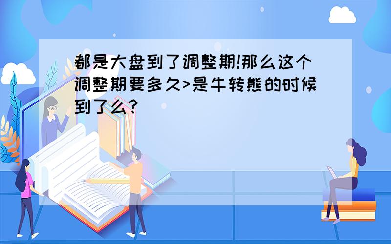 都是大盘到了调整期!那么这个调整期要多久>是牛转熊的时候到了么?