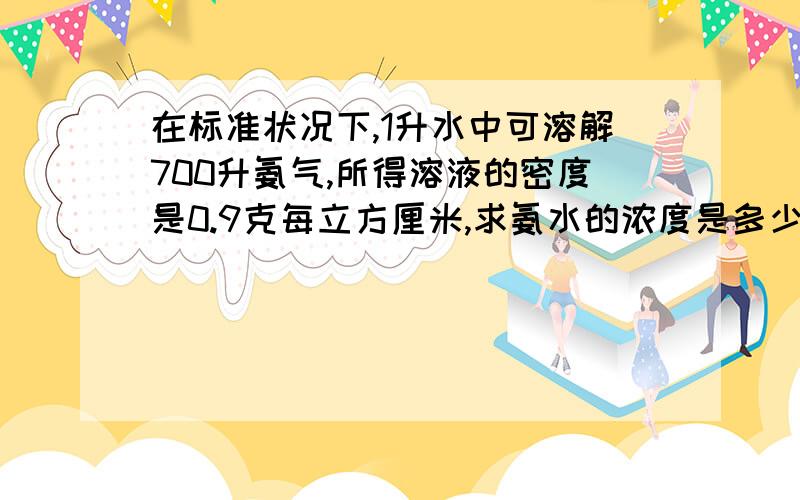 在标准状况下,1升水中可溶解700升氨气,所得溶液的密度是0.9克每立方厘米,求氨水的浓度是多少?