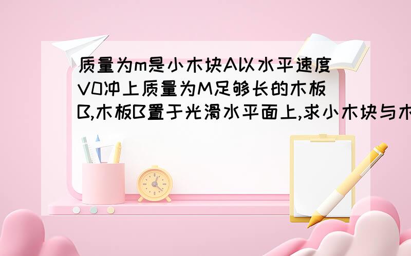 质量为m是小木块A以水平速度V0冲上质量为M足够长的木板B,木板B置于光滑水平面上,求小木块与木块相对滑动 求小木块与木块相对滑动 过程中产生的内能。