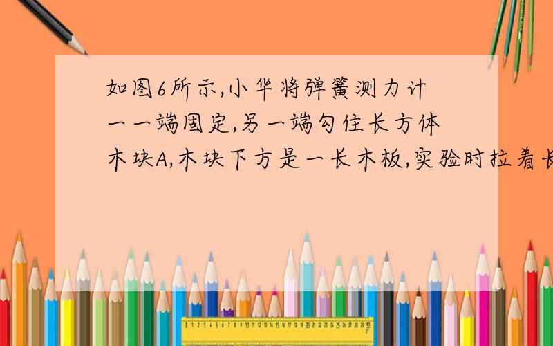 如图6所示,小华将弹簧测力计一一端固定,另一端勾住长方体木块A,木块下方是一长木板,实验时拉着长木板沿水平地面向做运动,读出弹簧测力计示数即可测出所受摩擦力大小,在木板运动过程