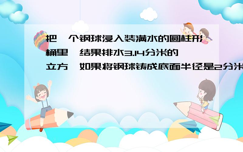 把一个钢球浸入装满水的圆柱形桶里,结果排水3.14分米的立方,如果将钢球铸成底面半径是2分米的圆锥,那么圆锥的高应该是多少分米?