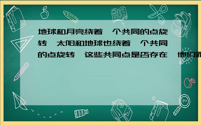 地球和月亮绕着一个共同的点旋转,太阳和地球也绕着一个共同的点旋转,这些共同点是否存在,他们距离地心多远按大家的说法来计算,这个中心离月球近离地球远,是不是我算错了.应该离地球