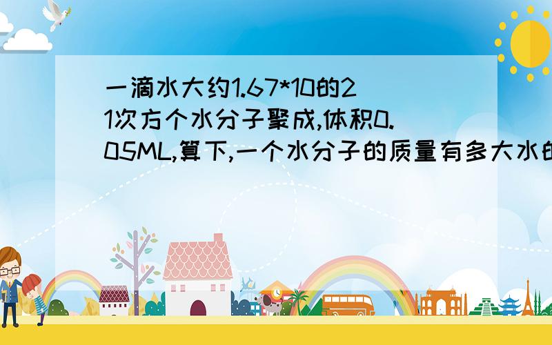 一滴水大约1.67*10的21次方个水分子聚成,体积0.05ML,算下,一个水分子的质量有多大水的密度为1g/cm3,1cm3=1ml