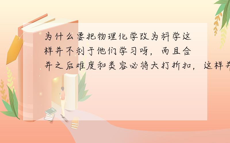 为什么要把物理化学改为科学这样并不利于他们学习呀，而且合并之后难度和类容必将大打折扣，这样并不利于学习。而且选择老师也是个问题。