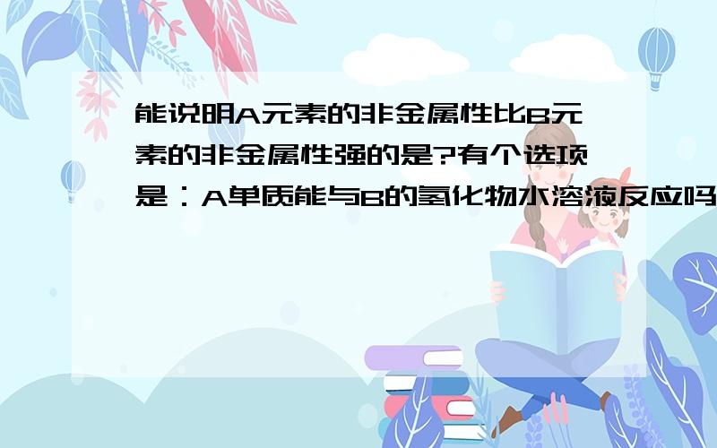 能说明A元素的非金属性比B元素的非金属性强的是?有个选项是：A单质能与B的氢化物水溶液反应吗,生成单质答案上此选项错误,请问为什么?