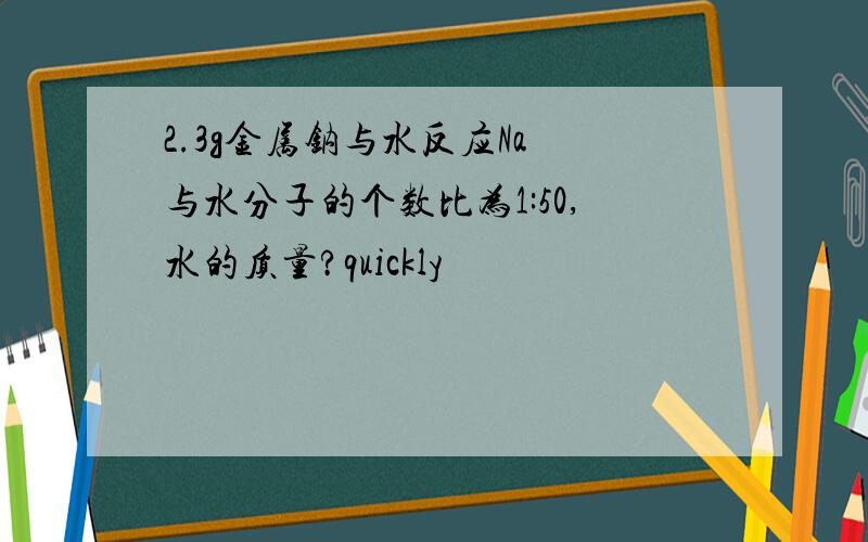 2.3g金属钠与水反应Na 与水分子的个数比为1:50,水的质量?quickly