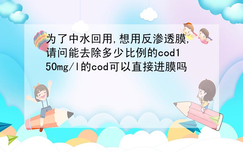 为了中水回用,想用反渗透膜,请问能去除多少比例的cod150mg/l的cod可以直接进膜吗