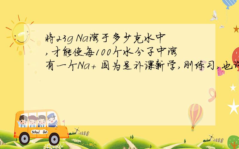 将23g Na溶于多少克水中,才能使每100个水分子中溶有一个Na+ 因为是补课新学,刚练习,也许很简单,但是还是想不通……希望好心人解答~呵呵