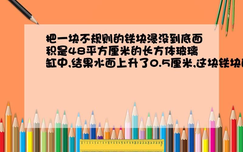 把一块不规则的铁块浸没到底面积是48平方厘米的长方体玻璃缸中,结果水面上升了0.5厘米,这块铁块的体积是要算式