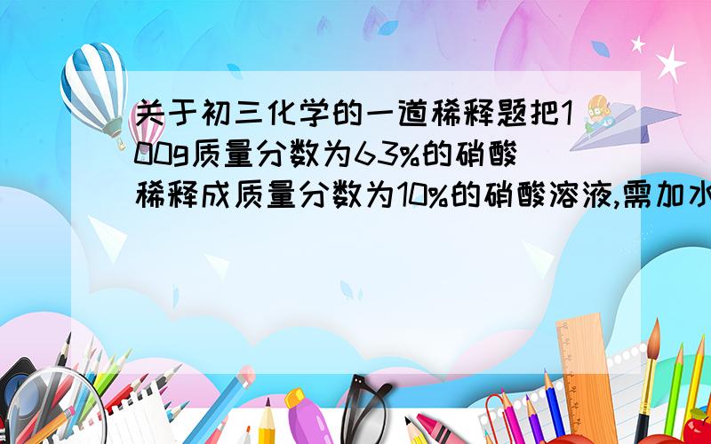 关于初三化学的一道稀释题把100g质量分数为63%的硝酸稀释成质量分数为10%的硝酸溶液,需加水多少克.