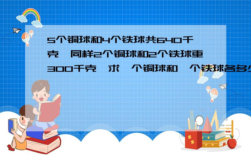 5个铜球和4个铁球共640千克,同样2个铜球和2个铁球重300千克,求一个铜球和一个铁球各多少千克