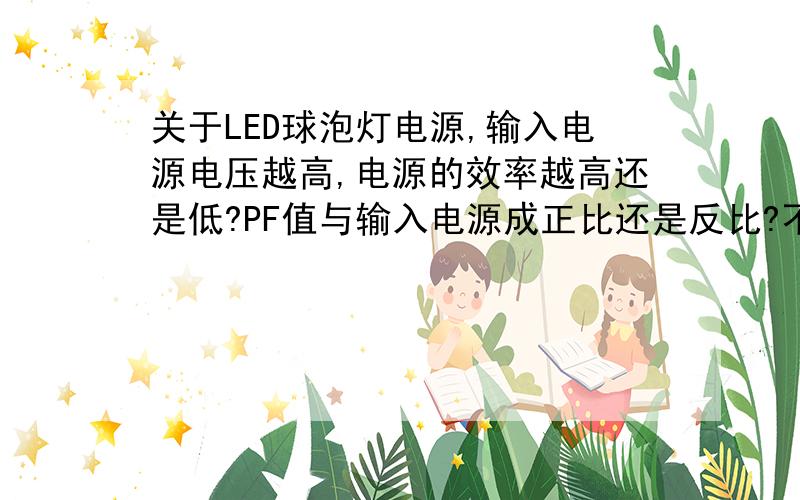 关于LED球泡灯电源,输入电源电压越高,电源的效率越高还是低?PF值与输入电源成正比还是反比?不会超过额定功率.比如输入电压的范围在85~264VAC之间变化时,效率和PF值的变化规律