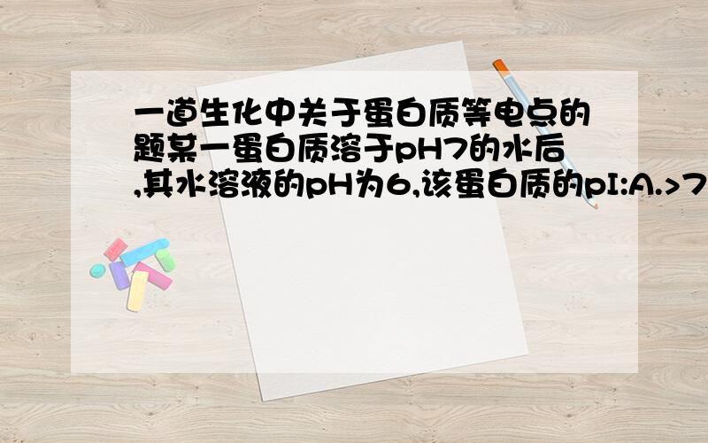 一道生化中关于蛋白质等电点的题某一蛋白质溶于pH7的水后,其水溶液的pH为6,该蛋白质的pI:A.>7 B.=7 C.=6 D.