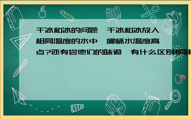 干冰和冰的问题,干冰和冰放入相同温度的水中,哪杯水温度高点?还有尝他们的味道,有什么区别那味道呢